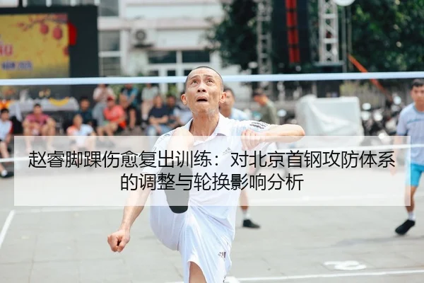 赵睿脚踝伤愈复出训练：对北京首钢攻防体系的调整与轮换影响分析