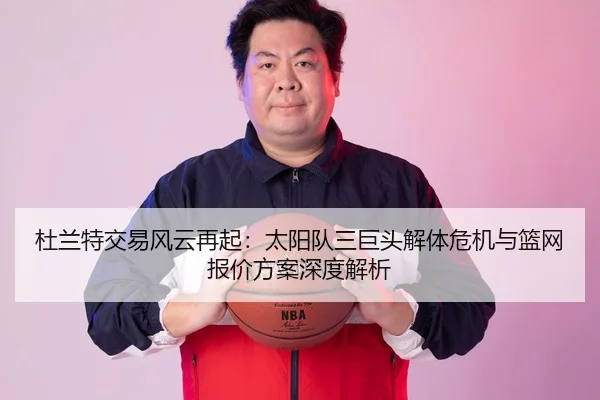 杜兰特交易风云再起：太阳队三巨头解体危机与篮网报价方案深度解析